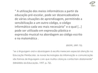 “  A utilização dos meios informáticos a partir da educação pré-escolar, pode ser desencadeadora de várias situações de aprendizagem, permitindo a sensibilização a um outro código, o código informático cada vez mais necessário” e o qual […]  pode ser utilizado em expressão plástica e expressão musical na abordagem ao código escrito e na matemática . (OCEPE, 1997: 72). 