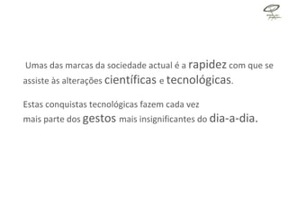 Umas das marcas da sociedade actual é a  rapidez  com que se assiste às alterações  científicas  e  tecnológicas .  Estas conquistas tecnológicas fazem cada vez  mais parte dos  gestos  mais insignificantes do  dia-a-dia.  