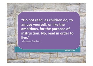 “Do not read, as children do, to
amuse yourself, or like the
ambitious, for the purpose of
instruction. No, read in order toinstruction. No, read in order to
live.”
― Gustave Flaubert
OBRIGADA!
 