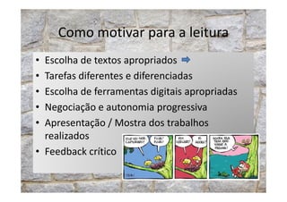 Como motivar para a leitura
• Escolha de textos apropriados
• Tarefas diferentes e diferenciadas
• Escolha de ferramentas digitais apropriadas
• Negociação e autonomia progressiva• Negociação e autonomia progressiva
• Apresentação / Mostra dos trabalhos
realizados
• Feedback crítico
 