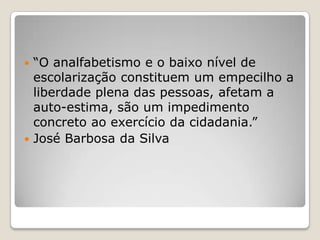 “O analfabetismo e o baixo nível de
escolarização constituem um empecilho a
liberdade plena das pessoas, afetam a
auto-estima, são um impedimento
concreto ao exercício da cidadania.”
 José Barbosa da Silva
 