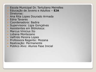  Escola Municipal Dr. Tertuliano Meirelles
 Educação de Jovens e Adultos – EJA
 Diretoras:
 Ana Rita Lopes Dourado Armada
 Edna Tavares
 Coordenadora: Badira
 Supervisora: Ligia Gonçalves
 Assistentes em Biblioteca:
 Marcus Vinicius Ito
 Lidiana Montezano
 Valfrido Pereira Lopes
 Professora Regente: Mozana
 Realização: Permanente
 Público Alvo: Alunos Fase Inicial
 