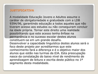 JUSTIFICATIVA
A modalidade Educação Jovens e Adultos assume o
caráter de obrigatoriedade e gratuidade com a LDB
9394/96, garantindo educação a todos aqueles que não
tiveram acesso aos estudos ou não conseguiram concluir
na idade própria. Tornar este direito uma realidade
possibilitando que este acesso tenha ênfase na
permanência e no sucesso escolar destes alunos
constituem-se em um grande desafio.
Desenvolver a capacidade linguística destes alunos será o
foco deste projeto por acreditarmos que este
conhecimento fará a diferença e é o objetivo maior dos
alunos que estão nas turmas da EJA. Esta preocupação
nasce da constatação do baixo nível de rendimento de
aprendizagem de leitura e escrita deste público no 1º
segmento desta modalidade.
 