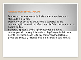 OBJETIVOS ESPECÍFICOS
Favorecer um momento de ludicidade, amenizando o
stress do dia-a-dia.
Desenvolver em cada educando a capacidade de
concentração ao ouvir e refletir na história contada e ter o
hábito de ler.
Elaborar, aplicar e avaliar provocações didáticas
contemplando os seguintes eixos: hipóteses de leitura e
escrita, estratégias de leitura, compreensão leitora e
produção textual, fazendo uso da interação das mídias.
 