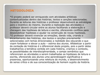 METODOLOGIA
*O projeto poderá ser enriquecido com atividades artísticas
contextualizadas dentro das histórias, textos e canções selecionadas.
Durante as leituras das histórias o professor desenvolverá as estratégias
para o incentivo do mesmo. Durante a realização das atividades o
professor deverá circular entre os alunos facilitando a elaboração e
checagem das hipóteses de leitura e escrita, oferecendo conflitos para
desestabilizar hipóteses e ajudar na construção de novas hipóteses.
*O professor deverá vivenciar as emoções, dando vida, criando o
encantamento das histórias, dos textos e canções previamente
selecionadas com temas direcionadas a realidade dos educando e que
visam fortalecer e elevar a auto – estima dos alunos. Alfabetizar a partir
da contação de histórias é o diferencial deste projeto, pois a partir delas
trabalhamos a temática contida em cada história, criamos o contexto,
as possibilidades de interdisciplinaridade, o campo semântico que
referenciam as atividades a serem trabalhadas as hipóteses de leitura e
escrita, oferecendo aos alunos uma aprendizagem significativa e
prazerosa, oportunizando uma releitura do mundo, o desenvolvimento
do senso crítico e de sua conscientização de homem sujeito da história.
 