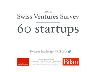 Swiss Ventures Survey!
60 startups
2014
Author: Raphaël Briner 
Promotors: Fathi Derder and Fabrice Delay  
Creative Commons Share-alike 3.0 
http://creativecommons.org/licenses/by-sa/3.0/
Twitter hashtag: #CH60
 
