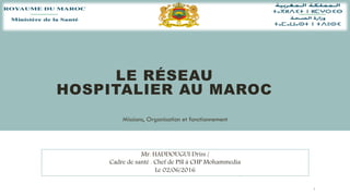 LE RÉSEAU
HOSPITALIER AU MAROC
Missions, Organisation et fonctionnement
1
Mr. HADDOUGUI Driss /
Cadre de santé . Chef de PSI à CHP Mohammedia
Le 02/06/2016
 