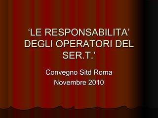 ‘‘LE RESPONSABILITA’LE RESPONSABILITA’
DEGLI OPERATORI DELDEGLI OPERATORI DEL
SER.T.’SER.T.’
Convegno Sitd RomaConvegno Sitd Roma
Novembre 2010Novembre 2010
 
