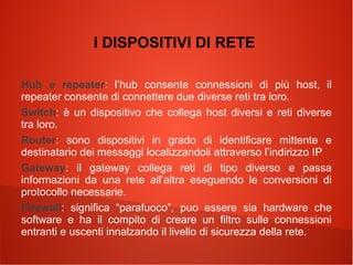 I DISPOSITIVI DI RETE
Hub e repeater: l’hub consente connessioni di più host, il
repeater consente di connettere due diverse reti tra loro.
Switch: è un dispositivo che collega host diversi e reti diverse
tra loro.
Router: sono dispositivi in grado di identificare mittente e
destinatario dei messaggi localizzandoli attraverso l’indirizzo IP
Gateway: il gateway collega reti di tipo diverso e passa
informazioni da una rete all’altra eseguendo le conversioni di
protocollo necessarie.
Firewall: significa “parafuoco”, puo essere sia hardware che
software e ha il compito di creare un filtro sulle connessioni
entranti e uscenti innalzando il livello di sicurezza della rete.

 
