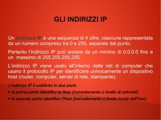 GLI INDIRIZZI IP
Un indirizzo IP è una sequenza di 4 cifre, ciascuna rappresentata
da un numero compreso tra 0 e 255, separate dal punto.
Pertanto l’indirizzo IP può andare da un minimo di 0.0.0.0 fino a
un massimo di 255.255.255.255.
L’indirizzo IP viene usato all’interno delle reti di computer che
usano il protocollo IP per identificare univocamente un dispositivo
host (router, computer, server di rete, stampante).
L’indirizzo IP è suddiviso in due parti:
• la prima parte identifica la Rete (instradamento a livello di sottoreti)
• la seconda parte identifica l’Host (instradamento a livello locale dell’host)

 