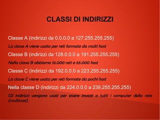 CLASSI DI INDIRIZZI
Classe A (indirizzi da 0.0.0.0 a 127.255.255.255)
La classe A viene usata per reti formate da molti host

Classe B (indirizzi da 128.0.0.0 a 191.255.255.255)
Nella classe B abbiamo 16.000 reti e 65.000 host

Classe C (indirizzi da 192.0.0.0 a 223.255.255.255)
La classe C viene usata per reti formate da pochi host

Nella classe D (indirizzi da 224.0.0.0 a 239.255.255.255)
Gli indirizzi vengono usati per essere inviati a tutti i computer della rete
(multicast)

 