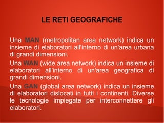 LE RETI GEOGRAFICHE
Una MAN (metropolitan area network) indica un
insieme di elaboratori all'interno di un'area urbana
di grandi dimensioni.
Una WAN (wide area network) indica un insieme di
elaboratori all'interno di un'area geografica di
grandi dimensioni.
Una GAN (global area network) indica un insieme
di elaboratori dislocati in tutti i continenti. Diverse
le tecnologie impiegate per interconnettere gli
elaboratori.

 