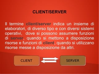 CLIENT/SERVER
Il termine client/server indica un insieme di
elaboratori, di diverso tipo e con diversi sistemi
operativi, dove si possono assumere funzioni
di server, quando si mettono a disposizione
risorse e funzioni di client, quando si utilizzano
risorse messe a disposizione da altri.
CLIENT

SERVER

 