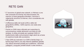 RETE GAN
∙ E’ l’acronimo di global area network, si riferisce a una
rete composta da diverse reti interconnesse che
coprono un'area geografica illimitata. Il termine è
vagamente sinonimo di Internet, che è considerata una
rete globale.
∙ A differenza delle reti locali (LAN) e delle reti
geografiche (WAN), i GAN coprono una vasta area
geografica.
∙ Poiché un GAN viene utilizzato per supportare la
comunicazione mobile attraverso una serie di LAN
wireless, la sfida principale per qualsiasi GAN è il
trasferimento delle comunicazioni degli utenti da un'area
di copertura locale alla successiva.
∙ Il tipo GAN più ricercato è un GAN a banda larga. La
banda larga GAN è una rete Internet satellitare globale
che utilizza terminali portatili per la telefonia. I terminali
collegano i computer portatili situati in aree remote a
 