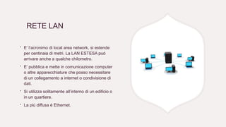 RETE LAN
∙ E’ l’acronimo di local area network, si estende
per centinaia di metri. La LAN ESTESA può
arrivare anche a qualche chilometro.
∙ E’ pubblica e mette in comunicazione computer
o altre apparecchiature che posso necessitare
di un collegamento a internet o condivisione di
dati.
∙ Si utilizza solitamente all’interno di un edificio o
in un quartiere.
∙ La più diffusa è Ethernet.
 