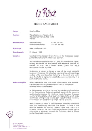 HOTEL FACT SHEET

Name                     Hotel Le Rêve

Address                  Playa Xcalacoco Fracción 2 A
                         Playa del Carmen, Q. Roo 77710
                         Mexico

Phone number             National dialing              01 984 109 5660
                         International dialing         +52 984 109 5660

Web page                 www.hotellereve.com

Opening date             29 February 2008

Location                 Located in the Mexican Riviera Maya, at the Xcalacoco beach
                         just ten kilometers north of Playa del Carmen.

                         This convenient location is close to Cancun’s International Airport,
                         making 45 minutes an easy arrival and departure process. 10
                         minutes to Playa del Carmen, where guests can enjoy
                         restaurants, shops & night life.

                         Xcalacoco is known to locals as one of the most peaceful
                         beaches in the area. This attractive, natural setting with seemingly
                         endless white sand beaches stretching to the north and south
                         gives the hotel a signature unspoiled peace and serenity in a
                         perfect romantic scene.

Hotel description        Hotel Le Rêve was born, as its name says in French, from a dream.
                         It was inspired in a magical moment of beauty and peace
                         between sleeping and waking.

                         Le Rêve opened as one of the most enchanting boutique hotels
                         in the Riviera Maya. Designed and built especially for romance
                         and relaxation seekers, this hotel was made to ensure its guests
                         comfort and hospitality with a touch of magic. Hotel guests enjoy
                         an intimate setting where couples can enjoy the ideal vacation,
                         honeymoon, any celebration or simply have a getaway.

                         With 72 meters (78 yards) of beach front on a dreamy white-sand
                         vista and overlooking turquoise blue waters, Le Rêve is the
                         ultimate scenario for making dreams come true. Perhaps a
                         romantic dinner on the beach with soft salt-water breeze, or the
                         celebration of two lovers beneath the Caribbean sky is Le Rêve’s
                         best unforgettable moments.




HOTEL LE REVE
Playa del Carmen
Phone 52 984 109 56 60 & 61
www.hotellereve.com
 
