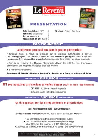 Le Magazine Conseil pour votre Argent
Placements
POSITIONNEMENT
Date de création : 1968 Directeur : Robert Monteux
Périodicité : Mensuel
Prix de vente : 4 €
Abonnement d’1 an : 109 €
La référence depuis 45 ans dans la gestion patrimoniale
• Chaque mois, le recul, la réﬂexion sur la stratégie patrimoniale à travers
des témoignages, des bancs d’essai et des conseils pratiques mais aussi des
dossiers de fond, des guides annuels d’assurance vie, l’immobilier, les sicav, la retraite.
• Depuis sa création, Le Revenu Placements défend les intérêts des épargnants
et entretient des rapports privilégiés avec ses lecteurs
• 5 rubriques principales :
PATRIMOINE & FAMILLE - BANQUE - ASSURANCE - IMMOBILIER - FISCALITÉ - BOURSE & SICAV
DIFFUSION
N°1 des magazines patrimoniaux en ventes kiosque (10 244 ex. papier + 898 numériques)
OJD 2012 : 73 909 exemplaires payés
Diffusion totale : 79 426 exemplaires
AUDIENCE
Un titre puissant sur des cibles premiums et prescriptrices
Etude AudiPresse ONE 2012 : 500 000 lecteurs
Etude AudiPresse Premium 2012 : 202 000 lecteurs du Revenu Mensuel
• 99 000 lecteurs cadres actifs (Audipresse Activ)
• 162 000 lecteurs hauts revenus (Audipresse Easy)
dont 38% ont des revenus > à 105 000 € (Top 2)
• Audience de la Marque Le Revenu (sur 30 jours) : 379 000 personnes
Le Revenu service publicité - 1 bis, avenue de la République - 75011 Paris
Tél 01 49 29 30 48 - Fax 01 43 55 63 00 2
PRESENTATION
 