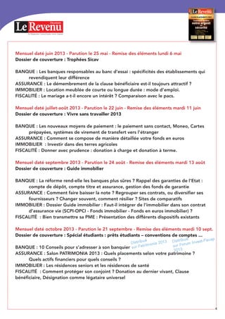 Mensuel daté juin 2013 - Parution le 25 mai - Remise des éléments lundi 6 mai
Dossier de couverture : Trophées Sicav
BANQUE : Les banques responsables au banc d’essai : spécificités des établissements qui
revendiquent leur différence
ASSURANCE : Le démembrement de la clause bénéficiaire est-il toujours attractif ?
IMMOBILIER : Location meublée de courte ou longue durée : mode d’emploi.
FISCALITÉ : Le mariage a-t-il encore un intérêt ? Comparaison avec le pacs.
Mensuel daté juillet-août 2013 - Parution le 22 juin - Remise des éléments mardi 11 juin
Dossier de couverture : Vivre sans travailler 2013
BANQUE : Les nouveaux moyens de paiement : le paiement sans contact, Moneo, Cartes
prépayées, systèmes de virement de transfert vers l’étranger
ASSURANCE : Comment se compose de manière détaillée votre fonds en euros
IMMOBILIER : Investir dans des terres agricoles
FISCALITÉ : Donner avec prudence : donation à charge et donation à terme.
Mensuel daté septembre 2013 - Parution le 24 août - Remise des éléments mardi 13 août
Dossier de couverture : Guide immobilier
BANQUE : La réforme rend-elle les banques plus sûres ? Rappel des garanties de l’Etat :
compte de dépôt, compte titre et assurance, gestion des fonds de garantie
ASSURANCE : Comment faire baisser la note ? Regrouper ses contrats, ou diversifier ses
fournisseurs ? Changer souvent, comment résilier ? Sites de comparatifs
IMMOBILIER : Dossier Guide immobilier : Faut-il intégrer de l’immobilier dans son contrat
d’assurance vie (SCPI-OPCI - Fonds immobilier - Fonds en euros immobilier) ?
FISCALITÉ : Bien transmettre sa PME : Présentation des différents dispositifs existants
Mensuel daté octobre 2013 - Parution le 21 septembre - Remise des éléments mardi 10 sept.
Dossier de couverture : Spécial étudiants : prêts étudiants – conventions de comptes ...
BANQUE : 10 Conseils pour s’adresser à son banquier
ASSURANCE : Salon PATRIMONIA 2013 : Quels placements selon votre patrimoine ?
Quels actifs financiers pour quels conseils ?
IMMOBILIER : Les résidences seniors et les résidences de santé
FISCALITÉ : Comment protéger son conjoint ? Donation au dernier vivant, Clause
bénéficiaire, Désignation comme légataire universel
Le Magazine Conseil pour votre Argent
Placements
4
Distribué
sur Patrimonia 2013 Distribué
sur Forum Invest-Fiscap
2013
 