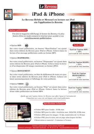 Unefoislemagazinetéléchargé,lelecteurduRevenun’aplus
besoind’êtreenmodeconnectéàinternet pouraccéderàvos
enrichissements publicitaires.
• Option SON :
Sur votre visuel publicitaire, un bouton “Haut-Parleur” est ajouté
dans notre édition du Revenu pour iPad et iPhone. Celui-ci lance la
lecture d’un message publicitaire audio au format MP3.
• Option DIAPORAMA :
Sur votre visuel publicitaire, un bouton “Diaporama” est ajouté dans
notre édition du Revenu pour iPad et iPhone. Celui-ci lance la lectu-
re d’un diaporama (10 images maximum) au format JPEG.
• Option DEFILEMENT :
Sur votre visuel publicitaire, un bloc de déﬁlement de texte est ajou-
té dans notre édition du Revenu pour iPad et iPhone. Celui-ci est
lancé automatiquement à l’afﬁchage de votre publicité.
• Option VIDEO :
Sur votre visuel publicitaire, un bouton “Play” est ajouté dans notre
édition du Revenu pour iPad et iPhone. Celui-ci lance la lecture
d’une vidéo publicitaire au format MP4.
iPad  iPhone
Le Revenu Hebdo et Mensuel en lecture sur iPad
via l’application Le Revenu
Contact commercial:Votrecontacthabituel
Contacttechnique:MurielleSanhadji :0149293145-msanhadji@lerevenu.com
Tarifs 2013
Options publicitaires
Spéciﬁcations techniques
• Fichier MP3 pour l’audio : 10 Mo max
• Fichier MP4 pour la vidéo : résolution max. 1024x768, 10 Mo max
• Fichier JPEG pour les images : 72 dpi, numérotées de 1 à 10 max
• Fichier PNG pour le texte, mis en page selon largeur du bloc
• Réservation et materiel : 2 semaines à l’avance
Tarif de l’option SON :
+ 10%
sur le tarif de votre insertion.
Tarif de l’option DIAPO :
+ 15%
sur le tarif de votre insertion.
Tarif de l’option
DEFILEMENT :
+ 5%
sur le tarif de votre insertion.
Tarif de l’option VIDEO :
+ 20%
sur le tarif de votre insertion.
Quelle que soit l’option choisie, Le Revenu vous offre l’ajout et l’activation de
l’hyperlien vers votre site web depuis votre visuel publicitaire.
7
 