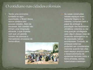  As casas construídas
nesses espaços eram
bastante frágeis e, no
máximo, cumpriam bem o
papel de proteger a
população dos fenômenos
climáticos violentos ou dar
uma posição privilegiada
caso algum ataque (seja de
invasores estrangeiros ou
de população nativa)
acontecesse. Contudo, as
ameaças externas
poderiam ser consideradas
menores quando tais vilas
eram espaço propício para
o desenvolvimento de
epidemias terríveis como a
febre amarela, varíola,
tuberculose e sarampo.
• Tendo uma economia
fundada na agro
exportação, o Brasil dessa
época contava com
poucas cidades. Além de
escassas, tais cidades não
tinham uma integração
eficiente, o que impedia
com que um grande
número de pessoas e
mercadorias circulasse de
forma eficaz.
 