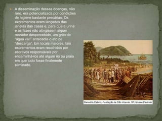  A disseminação dessas doenças, não
raro, era potencializada por condições
de higiene bastante precárias. Os
excrementos eram lançados das
janelas das casas e, para que a urina
e as fezes não atingissem algum
morador despercebido, um grito de
“água vai!” antecedia o ato de
“descarga”. Em locais maiores, tais
excrementos eram recolhidos por
escravos responsáveis por
encaminhá-los até algum rio ou praia
em que tudo fosse finalmente
eliminado.
 