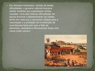  Em diversos momentos, cientes de tantas
dificuldades, o governo colonial buscava
adotar medidas que superassem tantas
mazelas. Uma das maiores dificuldades da
época envolvia o abastecimento da cidade,
tendo em vista que a economia voltada para a
exportação e a proibição da constituição de
manufaturas fazia com que a falta de
alimentos, vestuários e ferramentas fosse uma
rotina muito comum.
 
