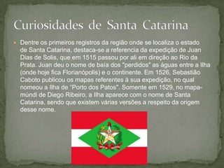  Dentre os primeiros registros da região onde se localiza o estado
de Santa Catarina, destaca-se a referencia da expedição de Juan
Dias de Solis, que em 1515 passou por ali em direção ao Rio da
Prata. Juan deu o nome de baía dos "perdidos" as águas entre a Ilha
(onde hoje fica Florianópolis) e o continente. Em 1526, Sebastião
Caboto publicou os mapas referentes à sua expedição, no qual
nomeou a Ilha de “Porto dos Patos". Somente em 1529, no mapa-
múndi de Diego Ribeiro, a Ilha aparece com o nome de Santa
Catarina, sendo que existem várias versões a respeito da origem
desse nome.
 
