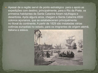  Apesar de a região servir de ponto estratégico para o apoio as
expedições com destino, principalmente, para o Rio da Prata, os
primeiros habitantes de Santa Catarina foram náufragos e
desertores. Após alguns anos, chegam a Santa Catarina 4500
colonos açorianos, que se estabeleceram principalmente
no litoral do continente. A partir de 1829 são instaladas várias
colônias européias no estado, para os imigrantes de origem alemã,
italiana e eslava.
 