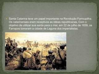  Santa Catarina teve um papel importante na Revolução Farroupilha.
Os catarinenses eram receptivos as idéias republicanas. Com o
objetivo de utilizar sua saída para o mar, em 22 de julho de 1839, os
Farrapos tomaram a cidade de Laguna dos imperialistas.
 