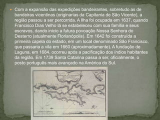  Com a expansão das expedições bandeirantes, sobretudo as de
bandeiras vicentinas (originarias da Capitania de São Vicente), a
região passou a ser percorrida. A Ilha foi ocupada em 1637, quando
Francisco Dias Velho lá se estabeleceu com sua família e seus
escravos, dando inicio a futura povoação Nossa Senhora do
Desterro (atualmente Florianópolis). Em 1642 foi construída a
primeira capela do estado, em um local denominado São Francisco,
que passaria a vila em 1660 (aproximadamente). A fundação de
Laguna, em 1684, ocorreu após a pacificação dos índios habitantes
da região. Em 1739 Santa Catarina passa a ser, oficialmente, o
posto português mais avançado na América do Sul.
 