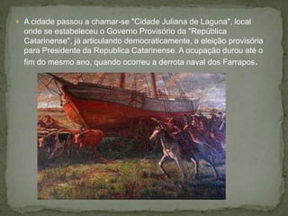  A cidade passou a chamar-se "Cidade Juliana de Laguna", local
onde se estabeleceu o Governo Provisório da "República
Catarinense", já articulando democraticamente, a eleição provisória
para Presidente da Republica Catarinense. A ocupação durou até o
fim do mesmo ano, quando ocorreu a derrota naval dos Farrapos.
 
