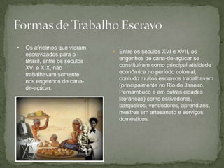  Entre os séculos XVI e XVII, os
engenhos de cana-de-açúcar se
constituíram como principal atividade
econômica no período colonial,
contudo muitos escravos trabalhavam
(principalmente no Rio de Janeiro,
Pernambuco e em outras cidades
litorâneas) como estivadores,
barqueiros, vendedores, aprendizes,
mestres em artesanato e serviços
domésticos.
• Os africanos que vieram
escravizados para o
Brasil, entre os séculos
XVI e XIX, não
trabalhavam somente
nos engenhos de cana-
de-açúcar.
 