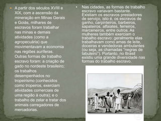 A partir dos séculos XVIII e
XIX, com a ascensão da
mineração em Minas Gerais
e Goiás, milhares de
escravos foram trabalhar
nas minas e demais
atividades (como a
agropecuária) que
movimentavam a economia
nas regiões auríferas.
Outras formas de trabalho
escravo foram: a criação de
gado no nordeste brasileiro;
os trabalhos
desempenhados no
tropeirismo (conhecidos
como tropeiros, exerciam
atividades comerciais de
uma região à outra); e o
trabalho de zelar e tratar dos
animais carregadores de
mercadorias.
• Nas cidades, as formas de trabalho
escravo variavam bastante.
Existiam os escravos prestadores
de serviço, isto é, os escravos de
ganho, carpinteiros, barbeiros,
sapateiros, alfaiates, ferreiros,
marceneiros, entre outros. As
mulheres também exerciam o
trabalho escravo: geralmente elas
trabalhavam como amas de leite,
doceiras e vendedoras ambulantes
(ou seja, as chamadas “negras de
tabuleiro”). Portanto, no Brasil
existiu uma grande diversidade nas
formas do trabalho escravo.
 