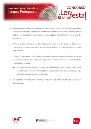 10. Os autores dos trabalhos, ao participarem no concurso, cedem os direitos de reprodução e
utilização das imagens/ trabalhos ao Plano Nacional de Leitura e ao Banco Popular, os quais
podem ser utilizados como conteúdos de comunicação e de divulgação por cada uma das
instituições.
11.

O Plano Nacional de Leitura e o Banco Popular reservam-se o direito de não admitirem a
concurso os trabalhos que não cumpram integralmente as condições descritas neste
Regulamento.

12.

O Júri do Concurso será constituído por um representante do Plano Nacional de Leitura,
um representante do Banco Popular e especialistas relacionados com as áreas abordadas
nos trabalhos em causa.
12.1. Na avaliação dos trabalhos, o júri terá em conta critérios como a relação com o tema,
a visibilidade da leitura, a diversidade de áreas envolvidas, o rigor linguístico, o rigor
científico, a originalidade e a criatividade.

13.

Os trabalhos premiados serão divulgados nos sítios do Plano Nacional de Leitura e do
Banco Popular.

 