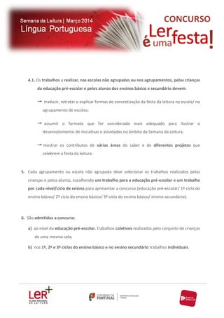 4.1. Os trabalhos a realizar, nas escolas não agrupadas ou nos agrupamentos, pelas crianças
da educação pré-escolar e pelos alunos dos ensinos básico e secundário devem:

 traduzir, retratar e explicar formas de concretização da festa da leitura na escola/ no
agrupamento de escolas;

 assumir o formato que for considerado mais adequado para ilustrar o
desenvolvimento de iniciativas e atividades no âmbito da Semana da Leitura;

 mostrar os contributos de várias áreas do saber e de diferentes projetos que
celebrem a festa da leitura.

5. Cada agrupamento ou escola não agrupada deve selecionar os trabalhos realizados pelas
crianças e pelos alunos, escolhendo um trabalho para a educação pré-escolar e um trabalho
por cada nível/ciclo de ensino para apresentar a concurso (educação pré-escolar/ 1º ciclo do
ensino básico/ 2º ciclo do ensino básico/ 3º ciclo do ensino básico/ ensino secundário).

6. São admitidos a concurso:
a) ao nível da educação pré-escolar, trabalhos coletivos realizados pelo conjunto de crianças
de uma mesma sala;
b) nos 1º, 2º e 3º ciclos do ensino básico e no ensino secundário trabalhos individuais.

 