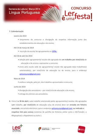 7. Calendarização
Janeiro de 2014
 lançamento do concurso e divulgação da respetiva informação junto dos
estabelecimentos de educação e de ensino;
Até 14 de março de 2014
 inscrição da escola/ do agrupamento no SIPNL;
Até 30 de abril de 2014
seleção pelo agrupamento/ escola não agrupada de um trabalho por nível/ciclo de
educação e de ensino a apresentar a concurso;
 envio pela escola sede do agrupamento/ escola não agrupada do(s) trabalhos(s)
selecionado(s), por nível/ciclo de educação ou de ensino, para o endereço
pnlconcursos@gmail.com;
Maio de 2014
 análise e seleção, pelo júri, dos trabalhos apresentados a concurso;
Junho de 2014
 divulgação dos vencedores – por nível/ciclo de educação e de ensino;
 entrega de prémios aos vencedores.

8. Entre 1 e 30 de abril, cada trabalho selecionado pelos agrupamentos/ escolas não agrupadas
(um trabalho, por nível/ciclo de educação e/ou de ensino) deve ser enviado em ficheiro
associado, via correio eletrónico, para o endereço pnlconcursos@gmail.com, ou indicado o
respetivo link para acesso (sistemas de partilha de ficheiros online como o WeTransfer, o
Megaupload, o Rapidshare ou outro ).

 