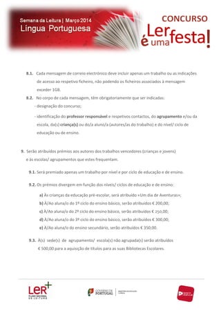8.1. Cada mensagem de correio electrónico deve incluir apenas um trabalho ou as indicações
de acesso ao respetivo ficheiro, não podendo os ficheiros associados à mensagem
exceder 1GB.
8.2. No corpo de cada mensagem, têm obrigatoriamente que ser indicadas:
- designação do concurso;
- identificação do professor responsável e respetivos contactos, do agrupamento e/ou da
escola, da(s) criança(s) ou do/a aluno/a (autores/as do trabalho) e do nível/ ciclo de
educação ou de ensino.

9. Serão atribuídos prémios aos autores dos trabalhos vencedores (crianças e jovens)
e às escolas/ agrupamentos que estes frequentam.
9.1. Será premiado apenas um trabalho por nível e por ciclo de educação e de ensino.
9.2. Os prémios divergem em função dos níveis/ ciclos de educação e de ensino:
a) Às crianças da educação pré-escolar, será atribuído «Um dia de Aventuras»;
b) À/Ao aluna/o do 1º ciclo do ensino básico, serão atribuídos € 200,00;
c) À/Ao aluna/o do 2º ciclo do ensino básico, serão atribuídos € 250,00;
d) À/Ao aluna/o do 3º ciclo do ensino básico, serão atribuídos € 300,00;
e) À/Ao aluna/o do ensino secundário, serão atribuídos € 350,00.
9.3. À(s) sede(s) de agrupamento/ escola(s) não agrupada(s) serão atribuídos
€ 500,00 para a aquisição de títulos para as suas Bibliotecas Escolares.

 
