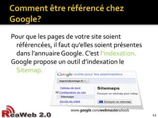 Comment être référencé chez Google?Pour que les pages de votre site soient référencées, il faut qu’elles soient présentes dans l’annuaire Google. C’est l’indexation.Google propose un outil d’indexation le Sitemap.www.google.com/webmasters/tools12