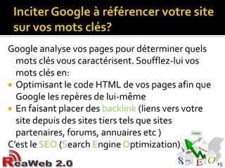 Inciter Google à référencer votre site sur vos mots clés?Google analyse vos pages pour déterminer quels mots clés vous caractérisent. Soufflez-lui vos mots clés en:Optimisant le code HTML de vos pages afin que Google les repères de lui-mêmeEn faisant placer des backlink(liens vers votre site depuis des sites tiers tels que sites partenaires, forums, annuaires etc )C’est le SEO (SearchEngineOptimization)15