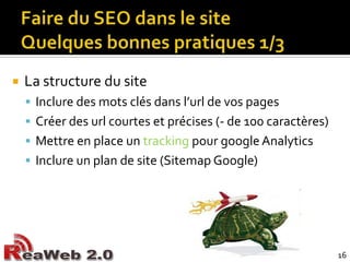 Faire du SEO dans le siteQuelques bonnes pratiques 1/3La structure du siteInclure des mots clés dans l’url de vos pagesCréer des url courtes et précises (- de 100 caractères)Mettre en place un trackingpour googleAnalyticsInclure un plan de site (Sitemap Google)16