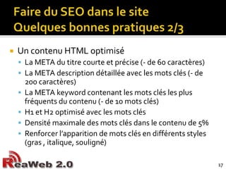 Faire du SEO dans le siteQuelques bonnes pratiques 2/3Un contenu HTML optimiséLa META du titre courte et précise (- de 60 caractères)La META description détaillée avec les mots clés (- de 200 caractères)La META keyword contenant les mots clés les plus fréquents du contenu (- de 10 mots clés)H1 et H2 optimisé avec les mots clésDensité maximale des mots clés dans le contenu de 5%Renforcer l’apparition de mots clés en différents styles (gras , italique, souligné)17