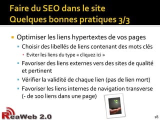 Faire du SEO dans le siteQuelques bonnes pratiques 3/3Optimiser les liens hypertextes de vos pagesChoisir des libellés de liens contenant des mots clésEviter les liens du type « cliquez ici »Favoriser des liens externes vers des sites de qualité et pertinentVérifier la validité de chaque lien (pas de lien mort)Favoriser les liens internes de navigation transverse (- de 100 liens dans une page)18