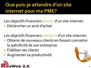 Que puis-je attendre d’un site internet pour ma PME?Les objectifs financiers directs d’un site internet:Déclencher un acte d’achatLes objectifs financiers indirects d’un site internet:Obtenir de nouveaux clients en faisant connaitre la spécificité de son entrepriseFidéliser ses clientsAugmenter sa productivité1