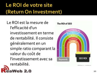Le ROI de votre site(Return On Investment)Le ROI est la mesure de l'efficacité d'un investissement en terme de rentabilité. Il consiste généralement en un simple ratio comparant la valeur du coût de l'investissement avec sa rentabilité.20