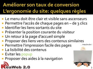 Améliorer son taux de conversionL’ergonomie du site: quelques règlesLe menu doit être clair et visible sans ascenseursPermettre l’accès de chaque pages en – de 3 clicsIdentifier les liens sortants du sitePrésenter la position courante du visiteurUn retour à la page d’accueil simpleProposer des liens vers des contenus similairesPermettre l’impression facile des pagesLa lisibilité des contenusEviter les popupProposer des aides à la navigation3