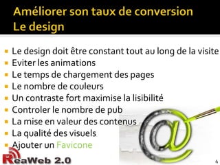 Améliorer son taux de conversionLe designLe design doit être constant tout au long de la visiteEviter les animations Le temps de chargement des pagesLe nombre de couleursUn contraste fort maximise la lisibilitéControler le nombre de pubLa mise en valeur des contenusLa qualité des visuelsAjouter un Favicone4