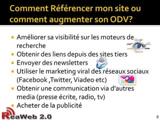 Comment Référencer mon site ou comment augmenter son ODV?Améliorer sa visibilité sur les moteurs de recherche	Obtenir des liens depuis des sites tiersEnvoyer des newslettersUtiliser le marketing viral des réseaux sociaux (Facebook ,Twitter, Viadeoetc)Obtenir une communication via d’autres media (presse écrite, radio, tv)Acheter de la publicité8