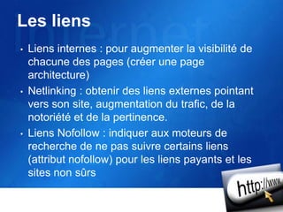 Les liens
• Liens internes : pour augmenter la visibilité de
chacune des pages (créer une page
architecture)
• Netlinking : obtenir des liens externes pointant
vers son site, augmentation du trafic, de la
notoriété et de la pertinence.
• Liens Nofollow : indiquer aux moteurs de
recherche de ne pas suivre certains liens
(attribut nofollow) pour les liens payants et les
sites non sûrs
 