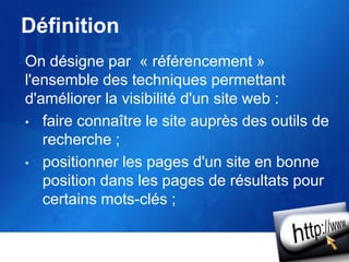 Définition
On désigne par « référencement »
l'ensemble des techniques permettant
d'améliorer la visibilité d'un site web :
• faire connaître le site auprès des outils de
recherche ;
• positionner les pages d'un site en bonne
position dans les pages de résultats pour
certains mots-clés ;
 