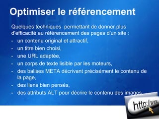 Optimiser le référencement
Quelques techniques permettant de donner plus
d'efficacité au référencement des pages d'un site :
• un contenu original et attractif,
• un titre bien choisi,
• une URL adaptée,
• un corps de texte lisible par les moteurs,
• des balises META décrivant précisément le contenu de
la page,
• des liens bien pensés,
• des attributs ALT pour décrire le contenu des images.
 